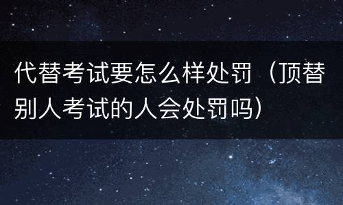 代替考试要怎么样处罚（顶替别人考试的人会处罚吗）