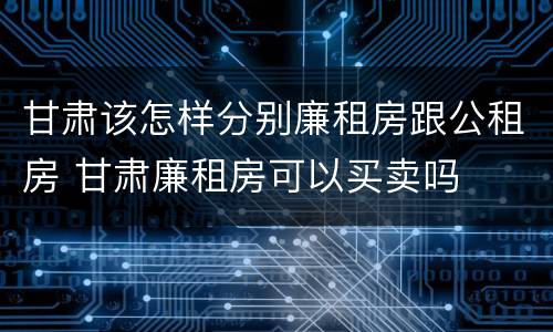甘肃该怎样分别廉租房跟公租房 甘肃廉租房可以买卖吗