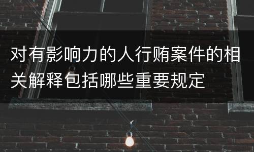 对有影响力的人行贿案件的相关解释包括哪些重要规定