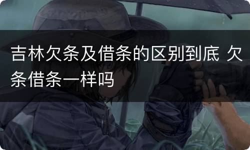 吉林欠条及借条的区别到底 欠条借条一样吗