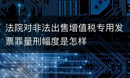 法院对非法出售增值税专用发票罪量刑幅度是怎样