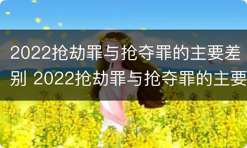 2022抢劫罪与抢夺罪的主要差别 2022抢劫罪与抢夺罪的主要差别是什么
