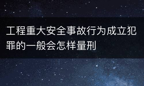 工程重大安全事故行为成立犯罪的一般会怎样量刑