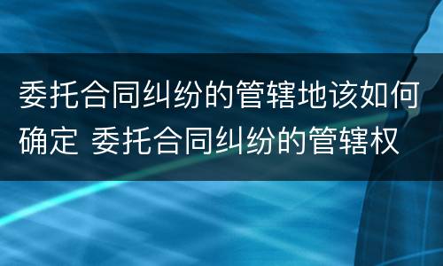 委托合同纠纷的管辖地该如何确定 委托合同纠纷的管辖权