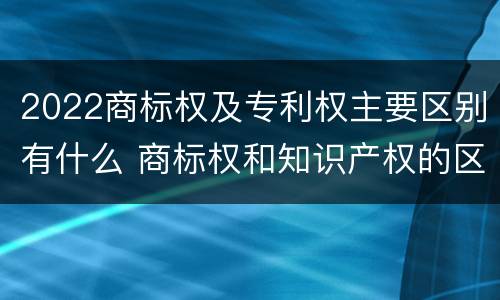 2022商标权及专利权主要区别有什么 商标权和知识产权的区别