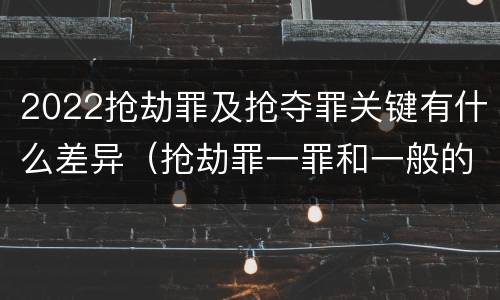 2022抢劫罪及抢夺罪关键有什么差异（抢劫罪一罪和一般的抢劫罪）