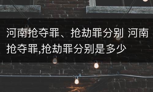 河南抢夺罪、抢劫罪分别 河南抢夺罪,抢劫罪分别是多少