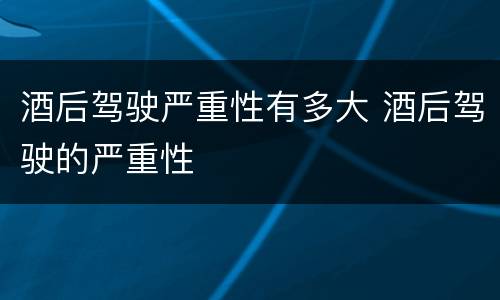 酒后驾驶严重性有多大 酒后驾驶的严重性