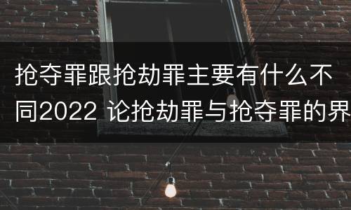 抢夺罪跟抢劫罪主要有什么不同2022 论抢劫罪与抢夺罪的界限
