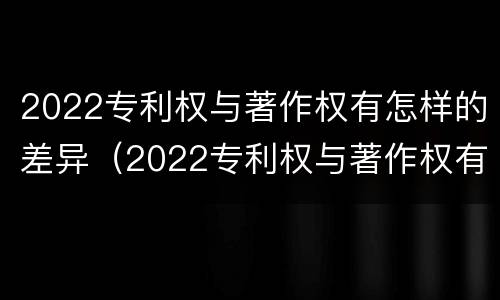 2022专利权与著作权有怎样的差异（2022专利权与著作权有怎样的差异和不同）
