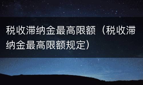 税收滞纳金最高限额（税收滞纳金最高限额规定）