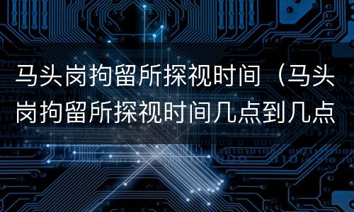 马头岗拘留所探视时间（马头岗拘留所探视时间几点到几点）