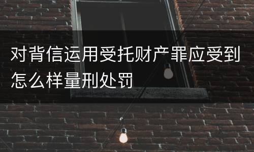 对背信运用受托财产罪应受到怎么样量刑处罚