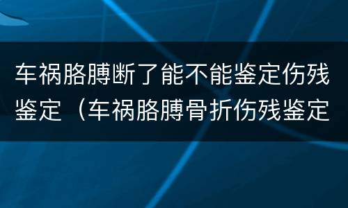 车祸胳膊断了能不能鉴定伤残鉴定（车祸胳膊骨折伤残鉴定标准）