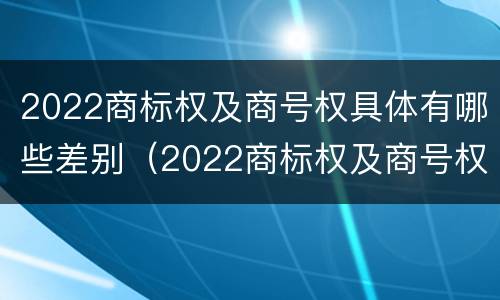 2022商标权及商号权具体有哪些差别（2022商标权及商号权具体有哪些差别呢）