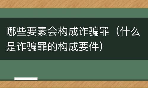 哪些要素会构成诈骗罪（什么是诈骗罪的构成要件）