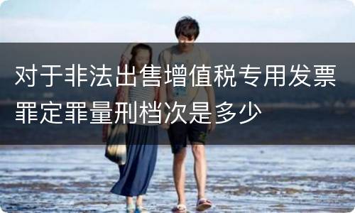 对于非法出售增值税专用发票罪定罪量刑档次是多少
