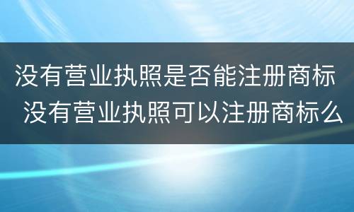 没有营业执照是否能注册商标 没有营业执照可以注册商标么
