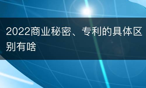 2022商业秘密、专利的具体区别有啥