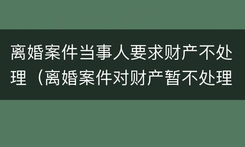 离婚案件当事人要求财产不处理（离婚案件对财产暂不处理）