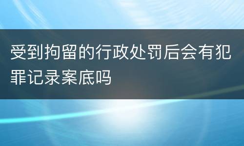 受到拘留的行政处罚后会有犯罪记录案底吗