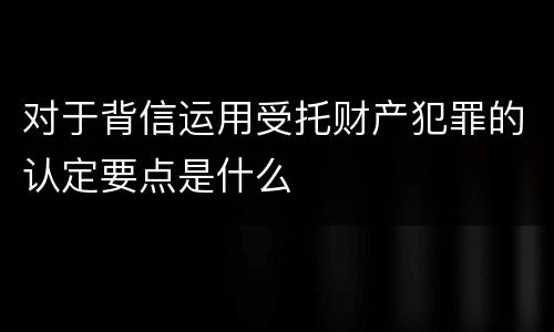 对于背信运用受托财产犯罪的认定要点是什么