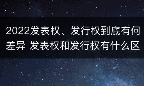 2022发表权、发行权到底有何差异 发表权和发行权有什么区别