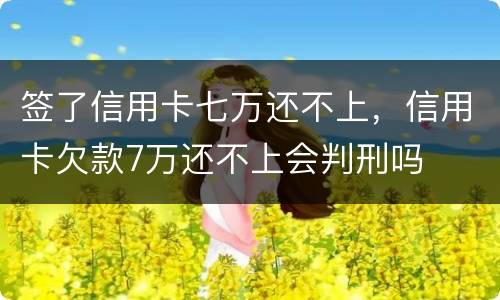 签了信用卡七万还不上，信用卡欠款7万还不上会判刑吗