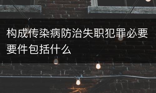 构成传染病防治失职犯罪必要要件包括什么