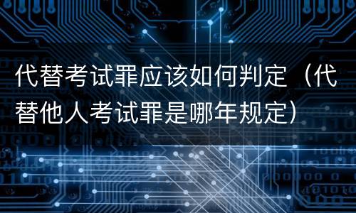 代替考试罪应该如何判定（代替他人考试罪是哪年规定）