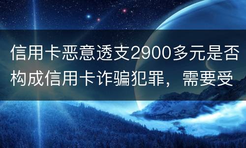 信用卡恶意透支2900多元是否构成信用卡诈骗犯罪，需要受到刑事处罚吗