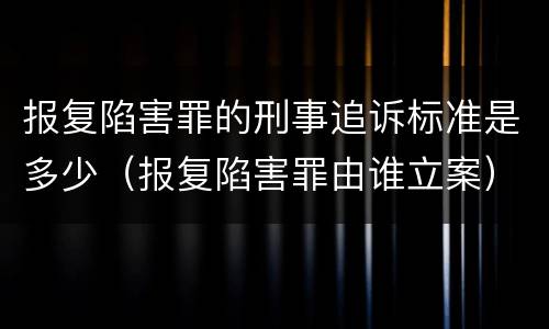 报复陷害罪的刑事追诉标准是多少（报复陷害罪由谁立案）