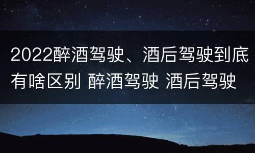 2022醉酒驾驶、酒后驾驶到底有啥区别 醉酒驾驶 酒后驾驶 区别