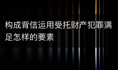 构成背信运用受托财产犯罪满足怎样的要素