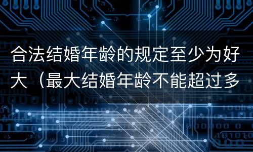 合法结婚年龄的规定至少为好大（最大结婚年龄不能超过多少）