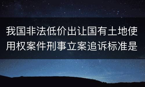 我国非法低价出让国有土地使用权案件刑事立案追诉标准是多少