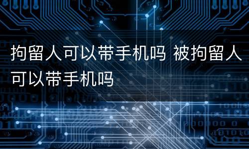 拘留人可以带手机吗 被拘留人可以带手机吗