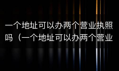 一个地址可以办两个营业执照吗（一个地址可以办两个营业执照吗?）
