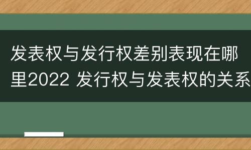 发表权与发行权差别表现在哪里2022 发行权与发表权的关系