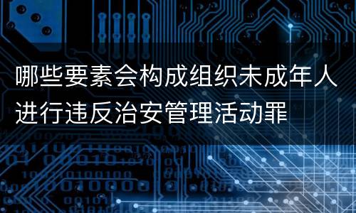哪些要素会构成组织未成年人进行违反治安管理活动罪