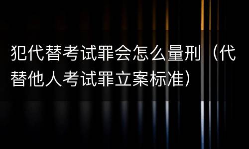 犯代替考试罪会怎么量刑（代替他人考试罪立案标准）