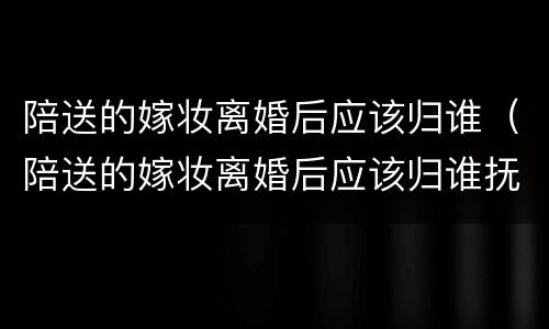 陪送的嫁妆离婚后应该归谁（陪送的嫁妆离婚后应该归谁抚养）