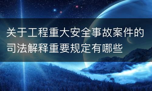 关于工程重大安全事故案件的司法解释重要规定有哪些