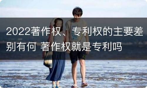 2022著作权、专利权的主要差别有何 著作权就是专利吗