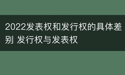 2022发表权和发行权的具体差别 发行权与发表权