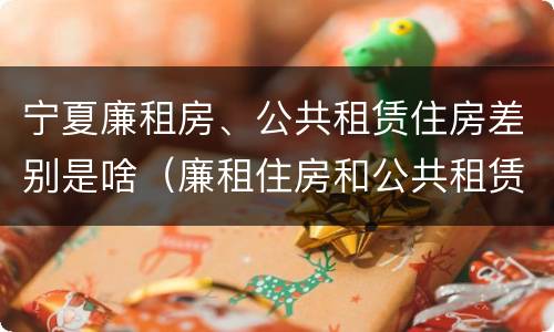 宁夏廉租房、公共租赁住房差别是啥（廉租住房和公共租赁住房的区别）