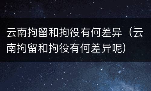 云南拘留和拘役有何差异（云南拘留和拘役有何差异呢）