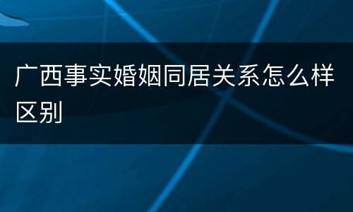 广西事实婚姻同居关系怎么样区别