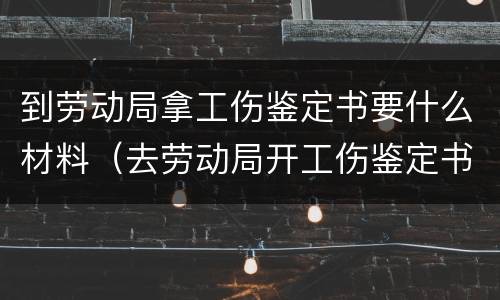 到劳动局拿工伤鉴定书要什么材料（去劳动局开工伤鉴定书需要什么）