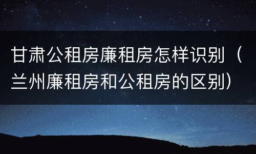 甘肃公租房廉租房怎样识别（兰州廉租房和公租房的区别）